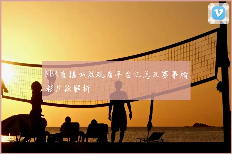 NBA直播回放观看平台汇总及赛事精彩片段解析
