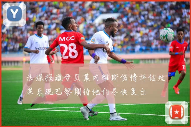 法媒报道登贝莱内维斯伤情评估结果乐观巴黎期待他们尽快复出