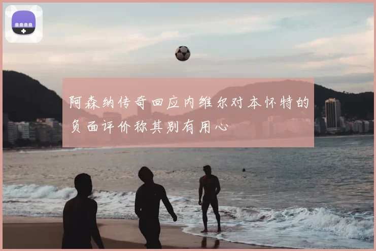 阿森纳传奇回应内维尔对本怀特的负面评价称其别有用心