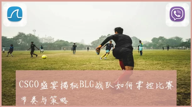 CSGO盛宴揭秘BLG战队如何掌控比赛节奏与策略