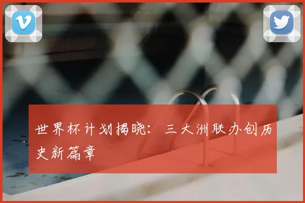 世界杯计划揭晓:三大洲联办创历史新篇章