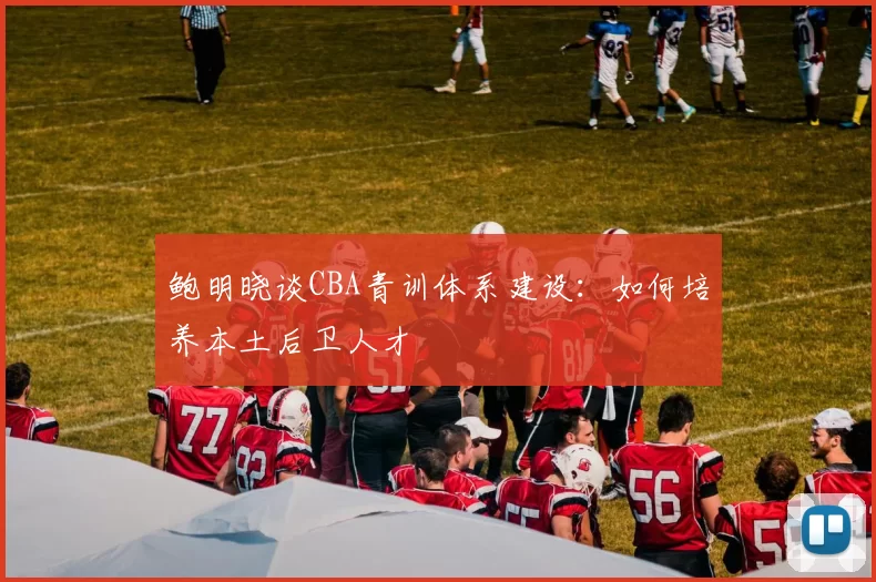 鲍明晓谈CBA青训体系建设：如何培养本土后卫人才