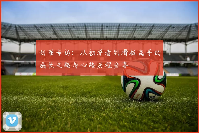 刘丽专访:从初学者到滑板高手的成长之路与心路历程分享
