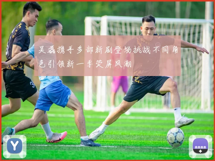 吴磊携手多部新剧登场挑战不同角色引领新一季荧屏风潮