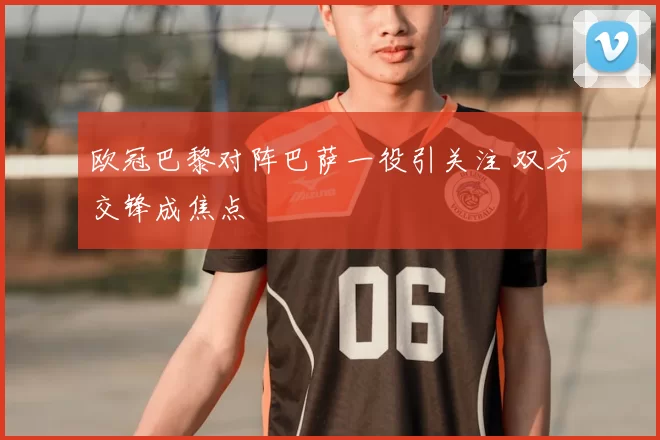欧冠巴黎对阵巴萨一役引关注 双方交锋成焦点