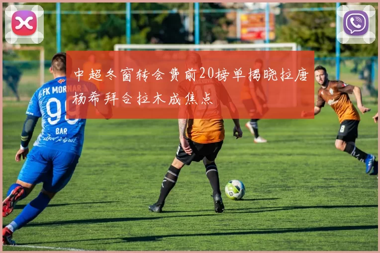 中超冬窗转会费前20榜单揭晓拉唐杨希拜合拉木成焦点
