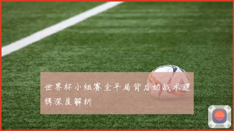 世界杯小组赛全平局背后的战术逻辑深度解析