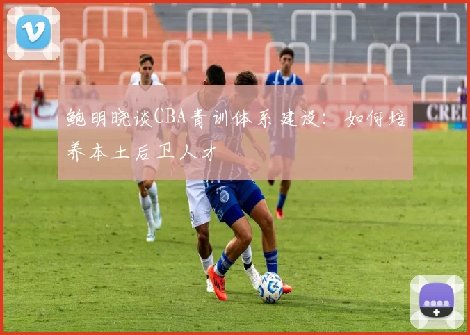 鲍明晓谈CBA青训体系建设：如何培养本土后卫人才