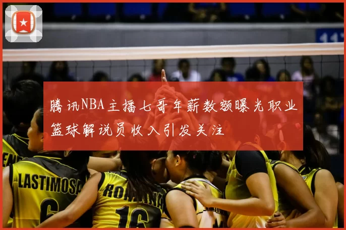腾讯NBA主播七哥年薪数额曝光职业篮球解说员收入引发关注