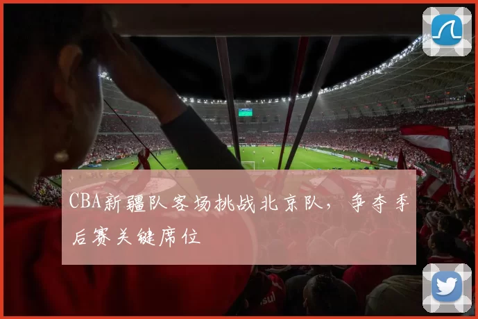 CBA新疆队客场挑战北京队,争夺季后赛关键席位