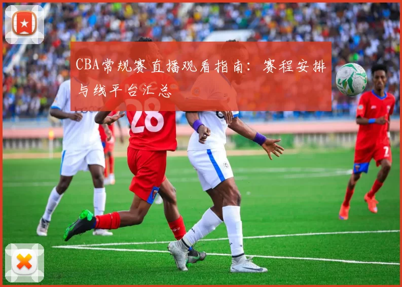 CBA常规赛直播观看指南:赛程安排与线平台汇总