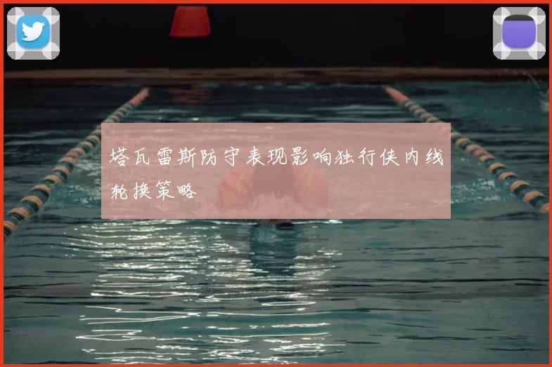塔瓦雷斯防守表现影响独行侠内线轮换策略