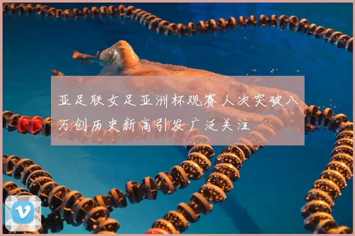 亚足联女足亚洲杯观赛人次突破八万创历史新高引发广泛关注
