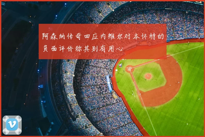阿森纳传奇回应内维尔对本怀特的负面评价称其别有用心