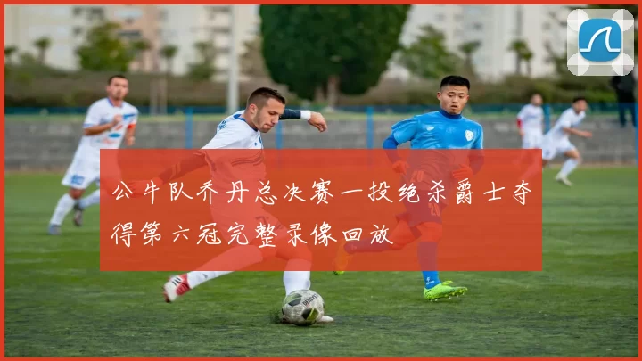 公牛队乔丹总决赛一投绝杀爵士夺得第六冠完整录像回放