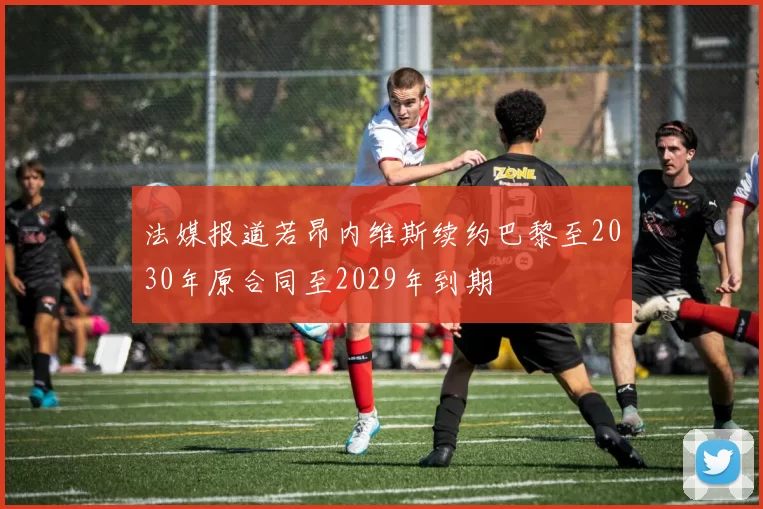 法媒报道若昂内维斯续约巴黎至2030年原合同至2029年到期