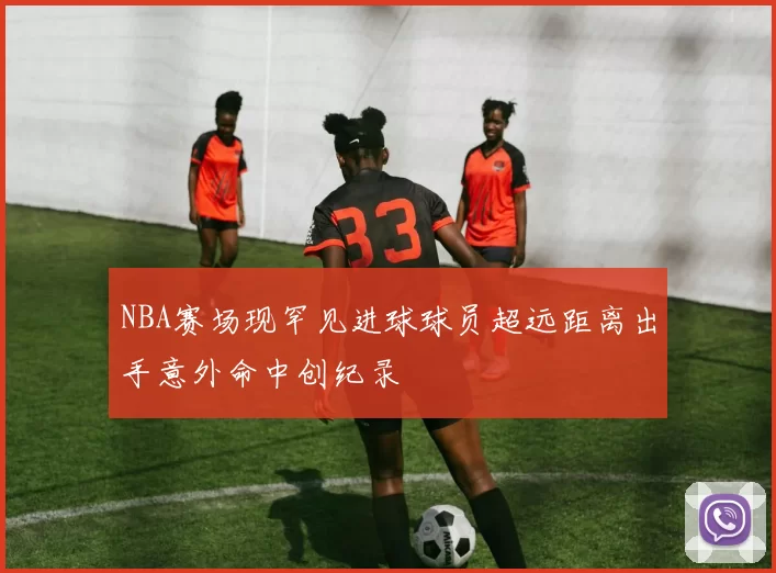 NBA赛场现罕见进球球员超远距离出手意外命中创纪录