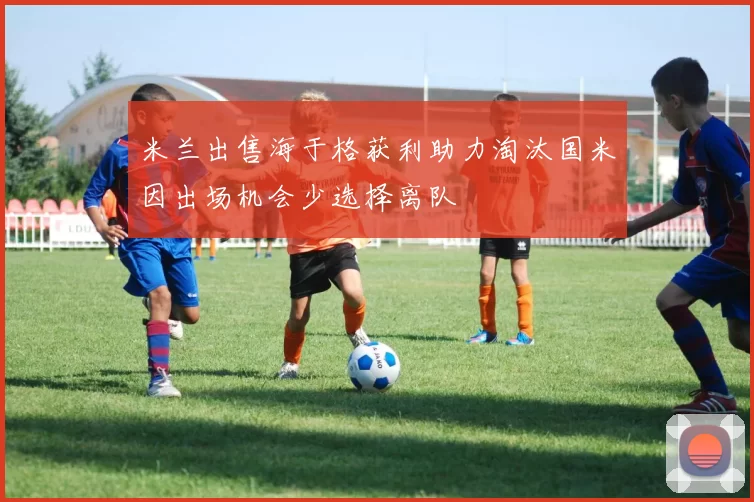米兰出售海于格获利助力淘汰国米因出场机会少选择离队
