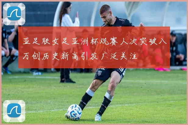 亚足联女足亚洲杯观赛人次突破八万创历史新高引发广泛关注