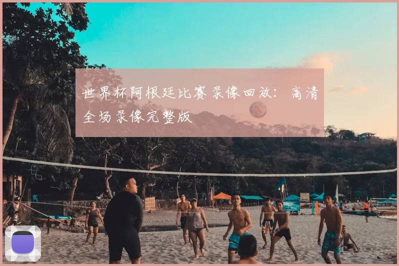 世界杯阿根廷比赛录像回放：高清全场录像完整版