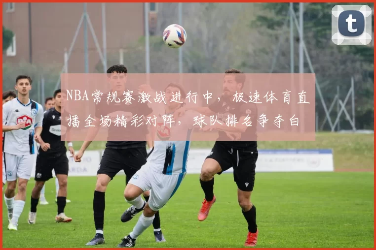 NBA常规赛激战进行中，极速体育直播全场精彩对阵，球队排名争夺白热化