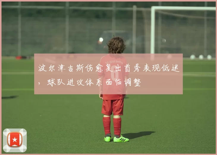 波尔津吉斯伤愈复出首秀表现低迷,球队进攻体系面临调整