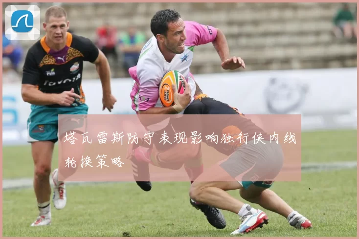 塔瓦雷斯防守表现影响独行侠内线轮换策略