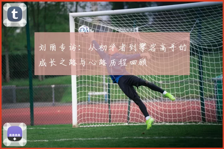 刘丽专访:从初学者到攀岩高手的成长之路与心路历程回顾