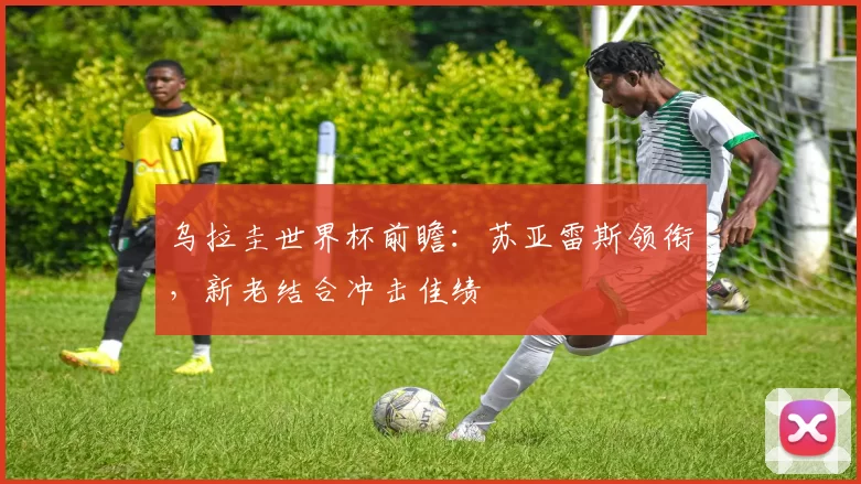 乌拉圭世界杯前瞻:苏亚雷斯领衔,新老结合冲击佳绩
