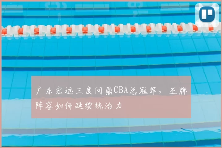 广东宏远三度问鼎CBA总冠军,王牌阵容如何延续统治力
